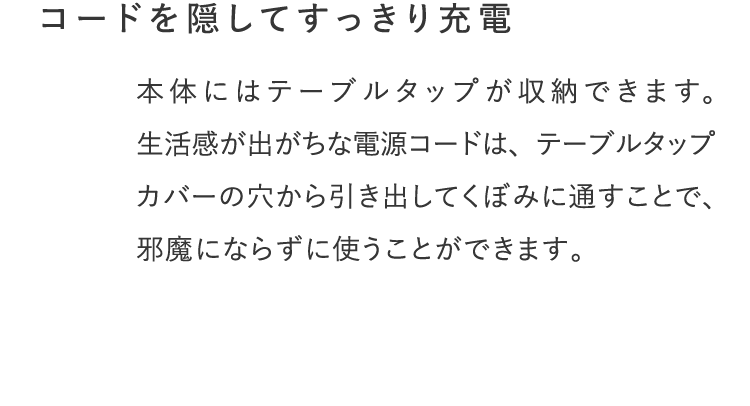 コードを隠してすっきり充電。